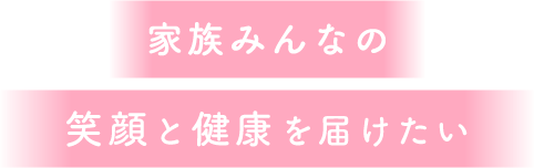 家族みんなの笑顔と健康を届けたい